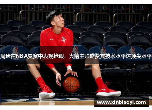 周琦在NBA复赛中表现抢眼，火箭主帅盛赞其技术水平达顶尖水平